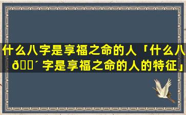 什么八字是享福之命的人「什么八 🌴 字是享福之命的人的特征」